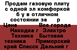 Продам газовую плиту с одной эл.комфоркой б/у в отличном состоянии за 3000р › Цена ­ 3 000 - Все города, Находка г. Электро-Техника » Бытовая техника   . Приморский край,Спасск-Дальний г.